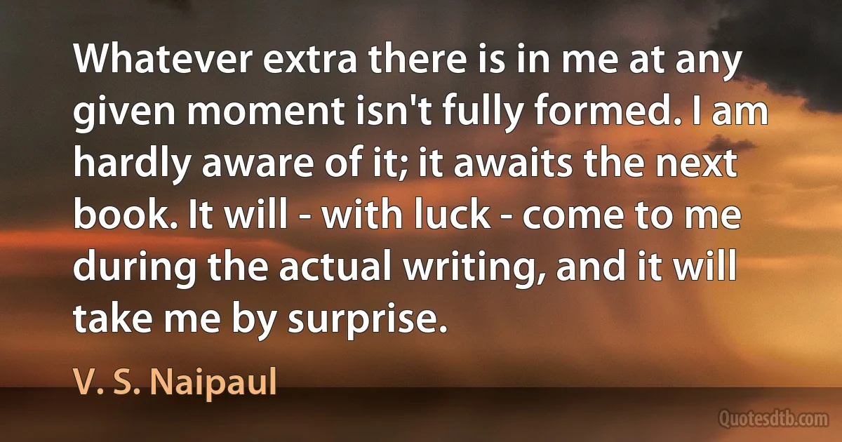 Whatever extra there is in me at any given moment isn't fully formed. I am hardly aware of it; it awaits the next book. It will - with luck - come to me during the actual writing, and it will take me by surprise. (V. S. Naipaul)