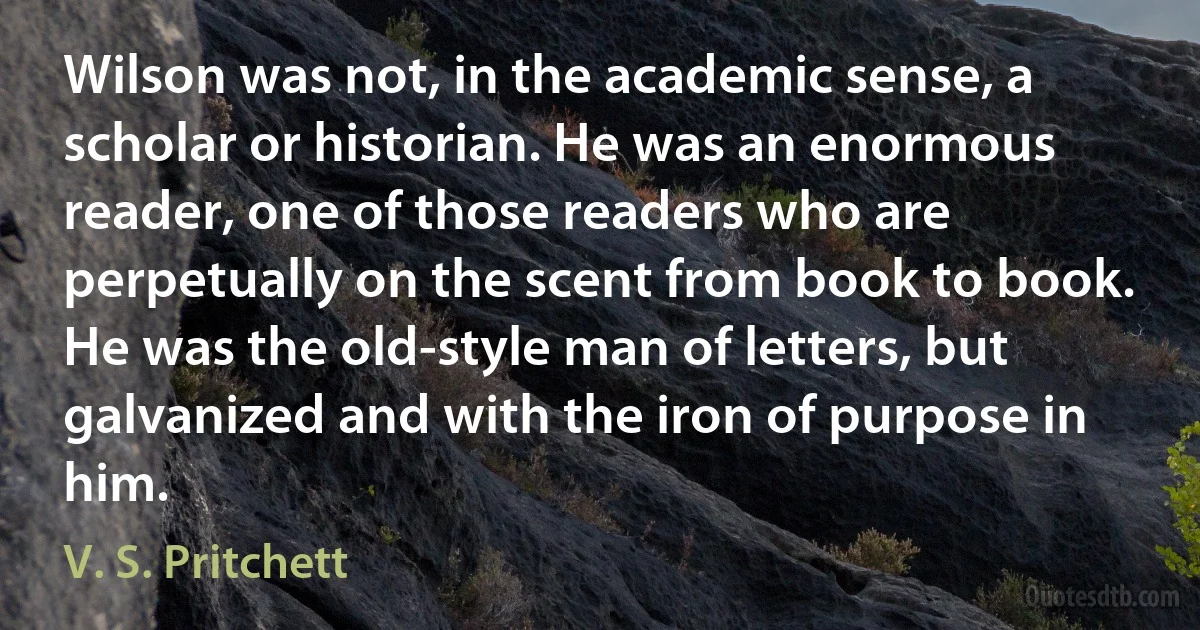 Wilson was not, in the academic sense, a scholar or historian. He was an enormous reader, one of those readers who are perpetually on the scent from book to book. He was the old-style man of letters, but galvanized and with the iron of purpose in him. (V. S. Pritchett)