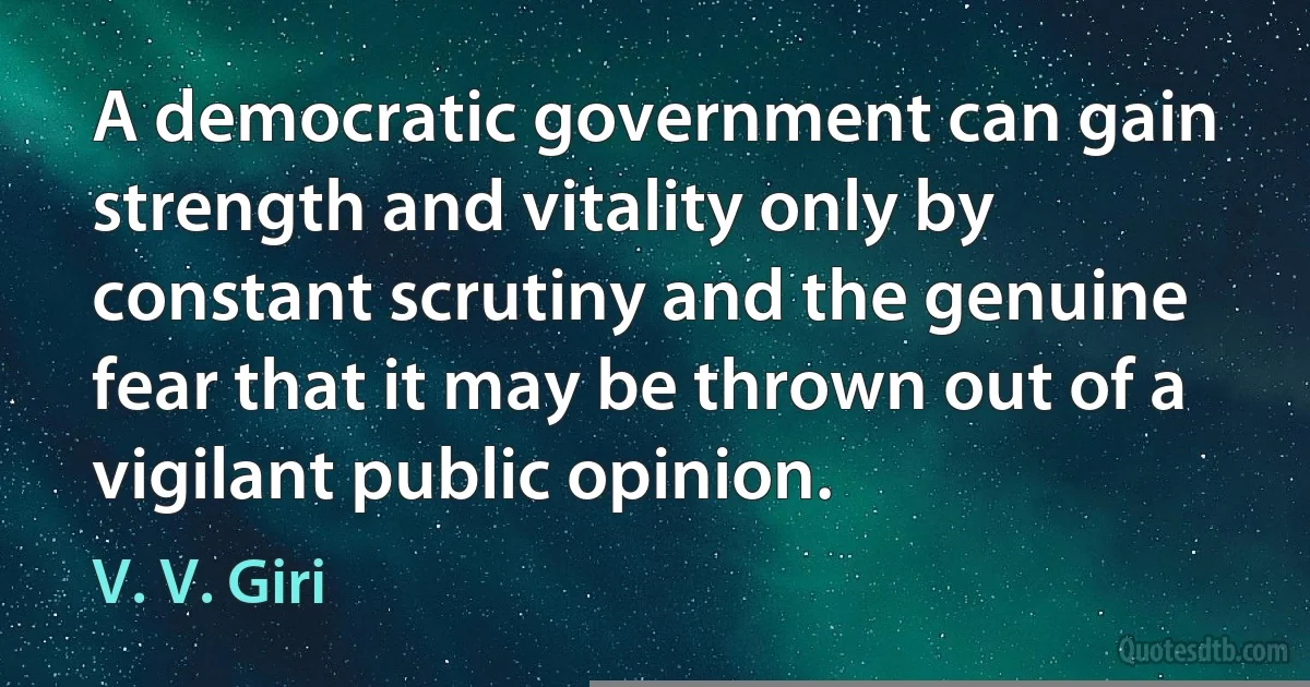 A democratic government can gain strength and vitality only by constant scrutiny and the genuine fear that it may be thrown out of a vigilant public opinion. (V. V. Giri)