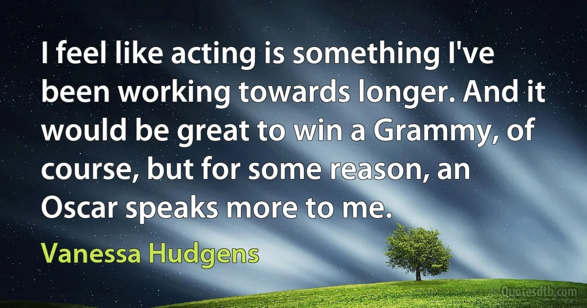 I feel like acting is something I've been working towards longer. And it would be great to win a Grammy, of course, but for some reason, an Oscar speaks more to me. (Vanessa Hudgens)