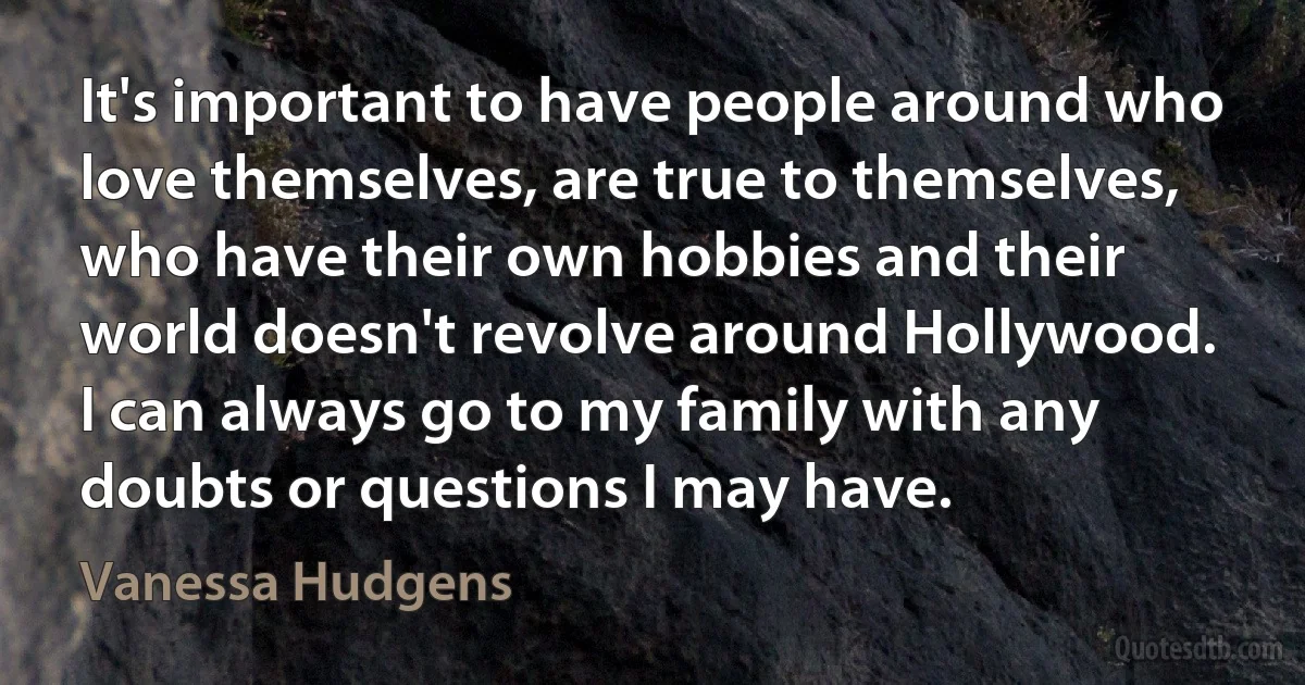 It's important to have people around who love themselves, are true to themselves, who have their own hobbies and their world doesn't revolve around Hollywood. I can always go to my family with any doubts or questions I may have. (Vanessa Hudgens)