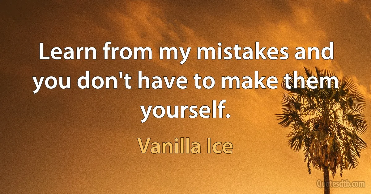 Learn from my mistakes and you don't have to make them yourself. (Vanilla Ice)