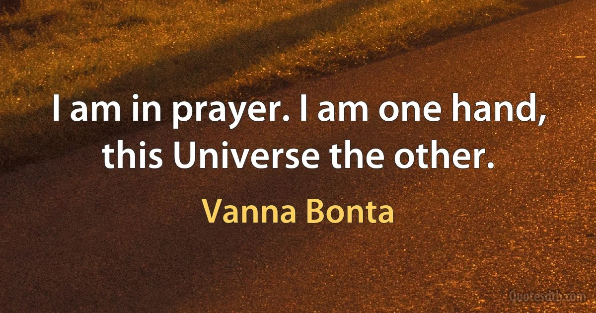 I am in prayer. I am one hand, this Universe the other. (Vanna Bonta)