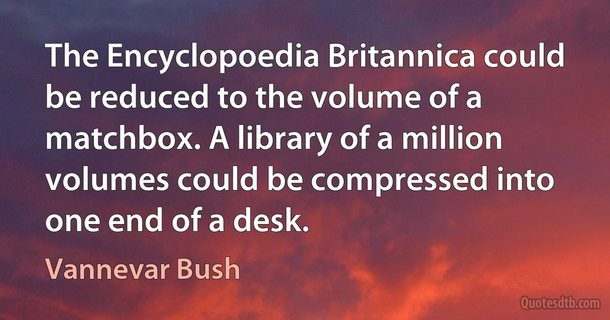 The Encyclopoedia Britannica could be reduced to the volume of a matchbox. A library of a million volumes could be compressed into one end of a desk. (Vannevar Bush)