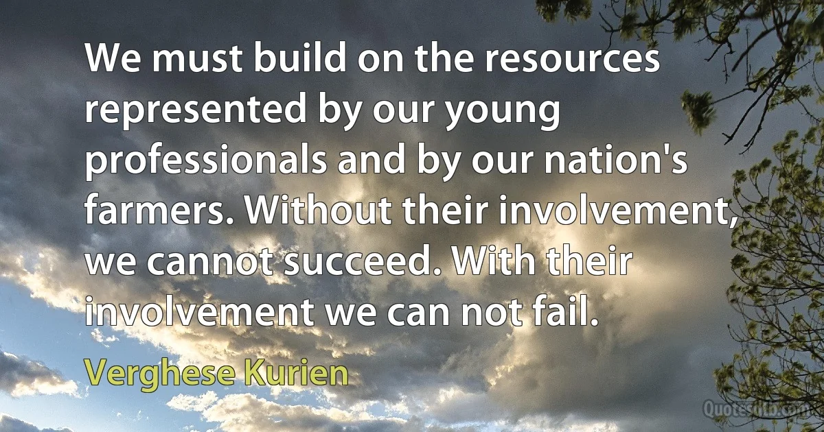 We must build on the resources represented by our young professionals and by our nation's farmers. Without their involvement, we cannot succeed. With their involvement we can not fail. (Verghese Kurien)