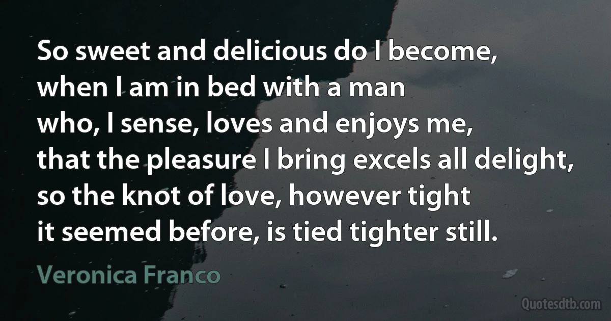 So sweet and delicious do I become,
when I am in bed with a man
who, I sense, loves and enjoys me,
that the pleasure I bring excels all delight,
so the knot of love, however tight
it seemed before, is tied tighter still. (Veronica Franco)