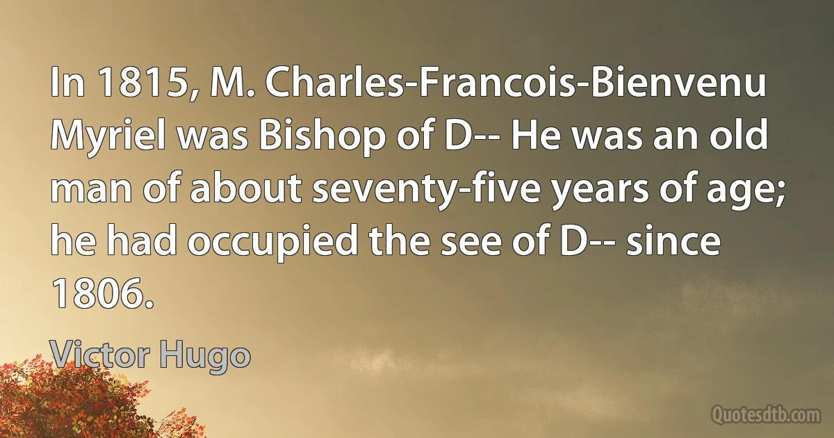 In 1815, M. Charles-Francois-Bienvenu Myriel was Bishop of D-- He was an old man of about seventy-five years of age; he had occupied the see of D-- since 1806. (Victor Hugo)