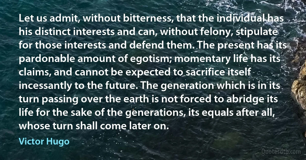 Let us admit, without bitterness, that the individual has his distinct interests and can, without felony, stipulate for those interests and defend them. The present has its pardonable amount of egotism; momentary life has its claims, and cannot be expected to sacrifice itself incessantly to the future. The generation which is in its turn passing over the earth is not forced to abridge its life for the sake of the generations, its equals after all, whose turn shall come later on. (Victor Hugo)