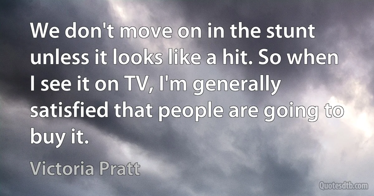 We don't move on in the stunt unless it looks like a hit. So when I see it on TV, I'm generally satisfied that people are going to buy it. (Victoria Pratt)