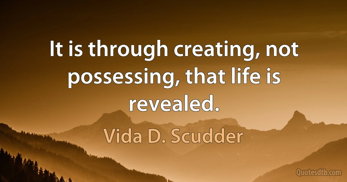 It is through creating, not possessing, that life is revealed. (Vida D. Scudder)