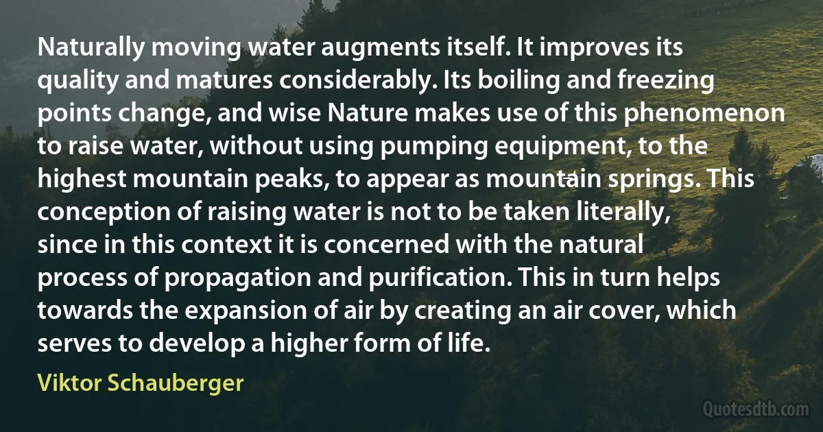 Naturally moving water augments itself. It improves its quality and matures considerably. Its boiling and freezing points change, and wise Nature makes use of this phenomenon to raise water, without using pumping equipment, to the highest mountain peaks, to appear as mountain springs. This conception of raising water is not to be taken literally, since in this context it is concerned with the natural process of propagation and purification. This in turn helps towards the expansion of air by creating an air cover, which serves to develop a higher form of life. (Viktor Schauberger)