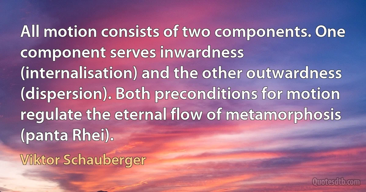 All motion consists of two components. One component serves inwardness (internalisation) and the other outwardness (dispersion). Both preconditions for motion regulate the eternal flow of metamorphosis (panta Rhei). (Viktor Schauberger)