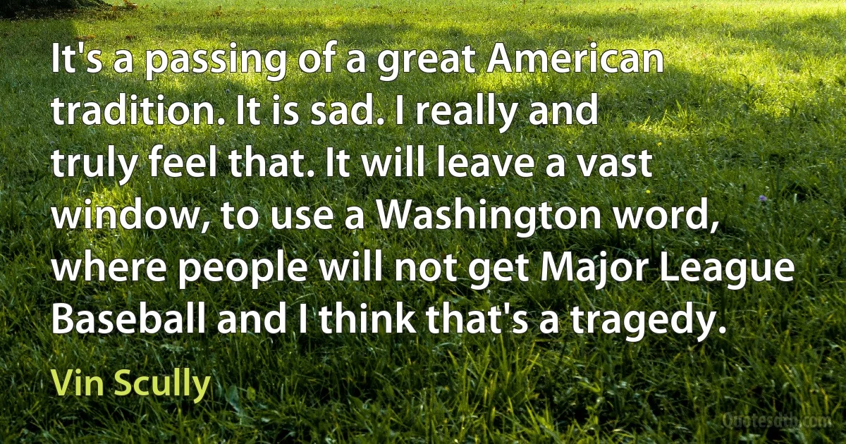 It's a passing of a great American tradition. It is sad. I really and truly feel that. It will leave a vast window, to use a Washington word, where people will not get Major League Baseball and I think that's a tragedy. (Vin Scully)