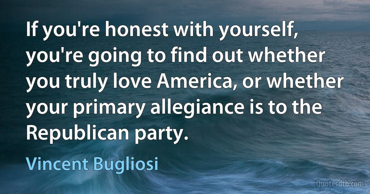 If you're honest with yourself, you're going to find out whether you truly love America, or whether your primary allegiance is to the Republican party. (Vincent Bugliosi)