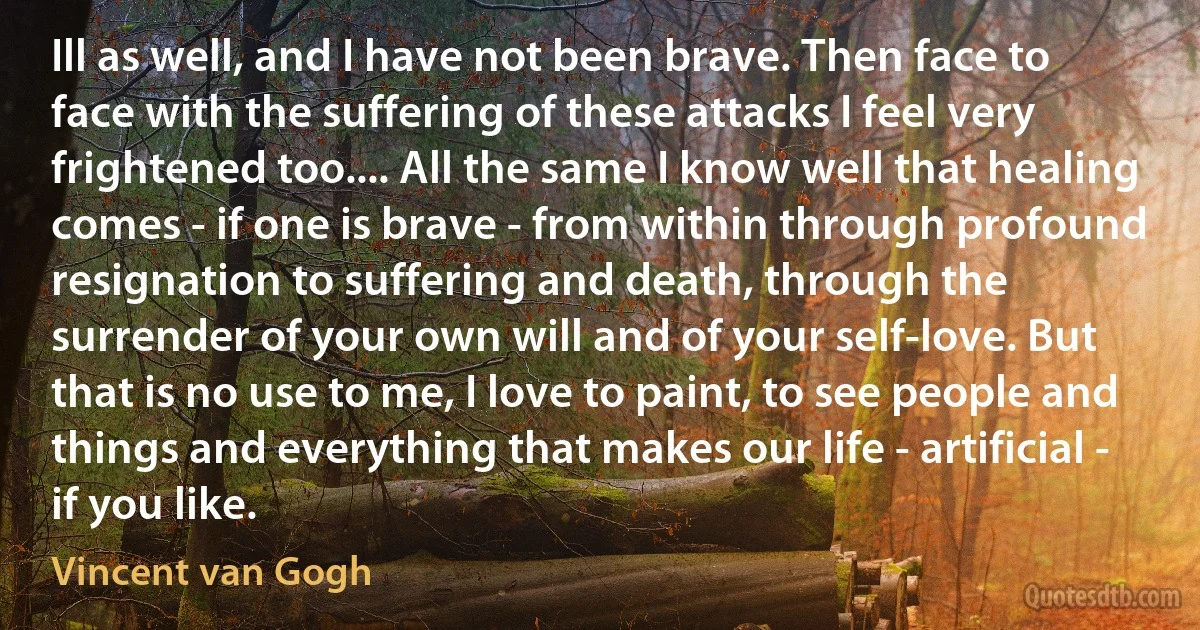 Ill as well, and I have not been brave. Then face to face with the suffering of these attacks I feel very frightened too.... All the same I know well that healing comes - if one is brave - from within through profound resignation to suffering and death, through the surrender of your own will and of your self-love. But that is no use to me, I love to paint, to see people and things and everything that makes our life - artificial - if you like. (Vincent van Gogh)