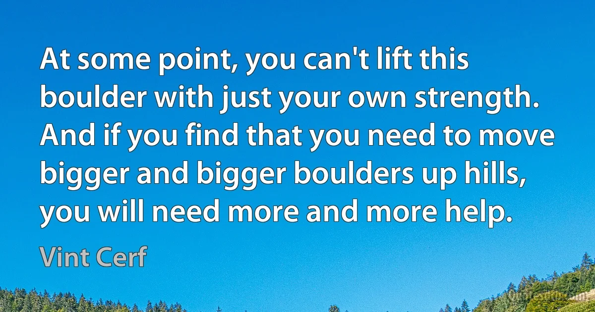 At some point, you can't lift this boulder with just your own strength. And if you find that you need to move bigger and bigger boulders up hills, you will need more and more help. (Vint Cerf)