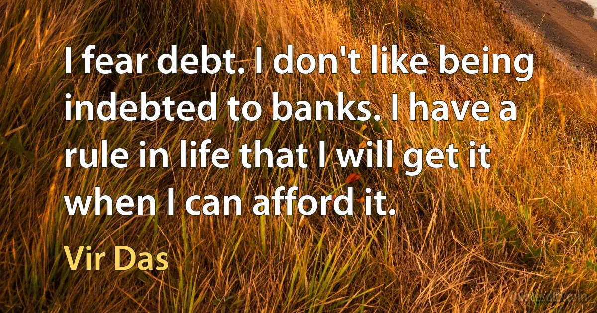 I fear debt. I don't like being indebted to banks. I have a rule in life that I will get it when I can afford it. (Vir Das)