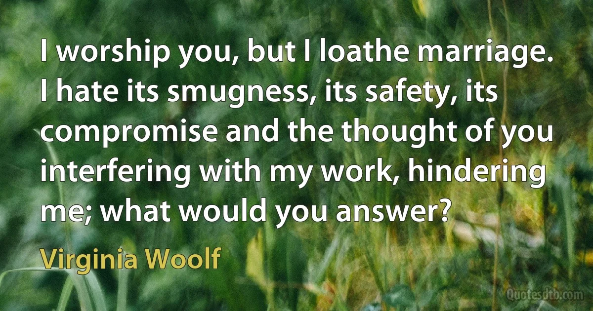 I worship you, but I loathe marriage. I hate its smugness, its safety, its compromise and the thought of you interfering with my work, hindering me; what would you answer? (Virginia Woolf)