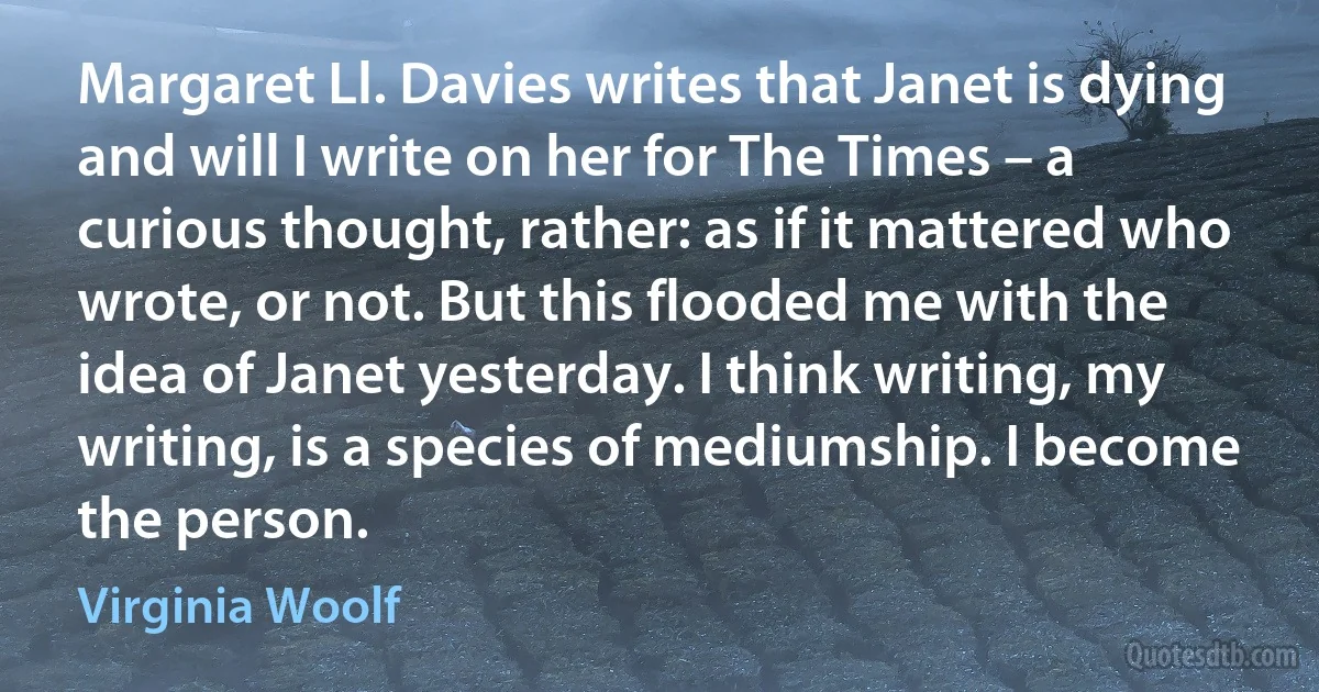 Margaret Ll. Davies writes that Janet is dying and will I write on her for The Times – a curious thought, rather: as if it mattered who wrote, or not. But this flooded me with the idea of Janet yesterday. I think writing, my writing, is a species of mediumship. I become the person. (Virginia Woolf)