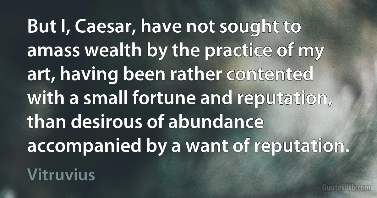 But I, Caesar, have not sought to amass wealth by the practice of my art, having been rather contented with a small fortune and reputation, than desirous of abundance accompanied by a want of reputation. (Vitruvius)