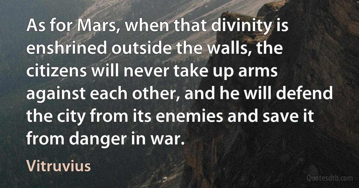 As for Mars, when that divinity is enshrined outside the walls, the citizens will never take up arms against each other, and he will defend the city from its enemies and save it from danger in war. (Vitruvius)