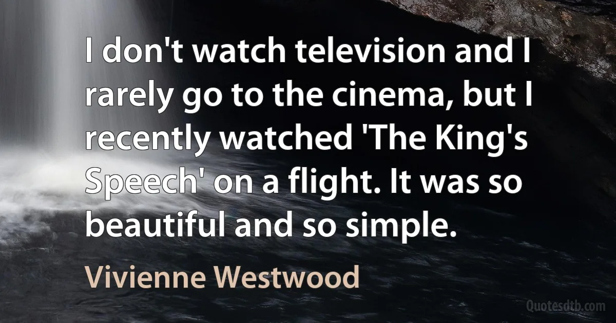 I don't watch television and I rarely go to the cinema, but I recently watched 'The King's Speech' on a flight. It was so beautiful and so simple. (Vivienne Westwood)