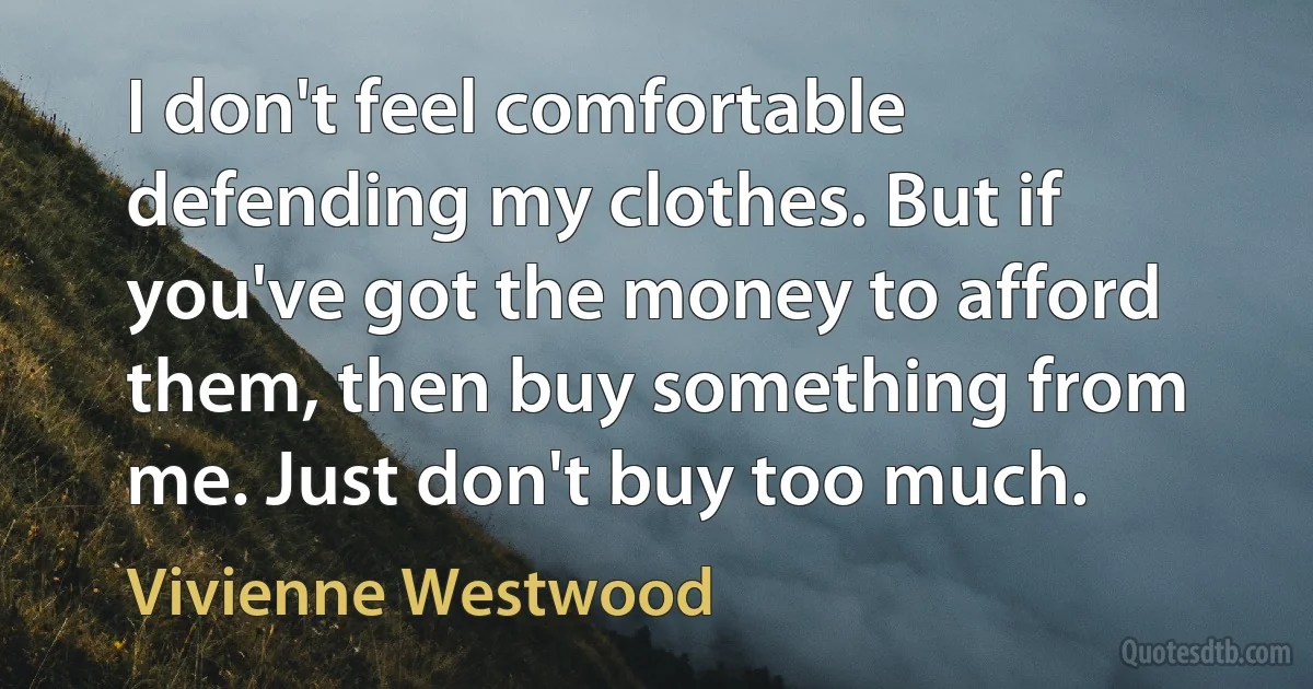 I don't feel comfortable defending my clothes. But if you've got the money to afford them, then buy something from me. Just don't buy too much. (Vivienne Westwood)