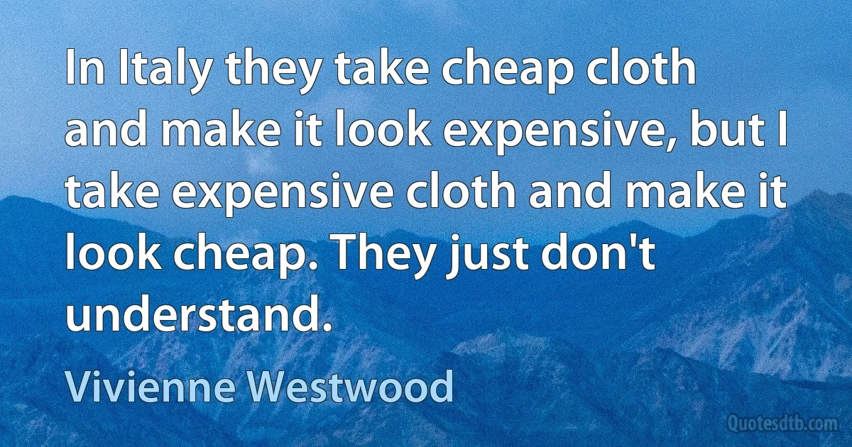 In Italy they take cheap cloth and make it look expensive, but I take expensive cloth and make it look cheap. They just don't understand. (Vivienne Westwood)