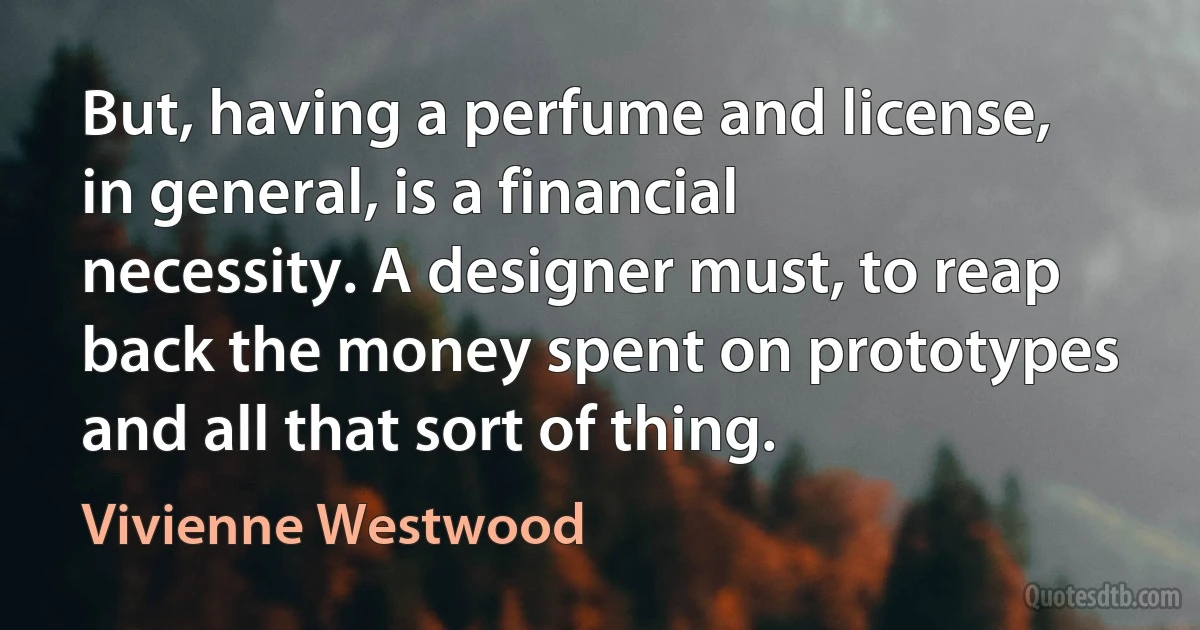 But, having a perfume and license, in general, is a financial necessity. A designer must, to reap back the money spent on prototypes and all that sort of thing. (Vivienne Westwood)