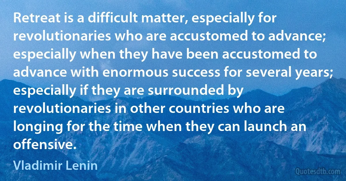 Retreat is a difficult matter, especially for revolutionaries who are accustomed to advance; especially when they have been accustomed to advance with enormous success for several years; especially if they are surrounded by revolutionaries in other countries who are longing for the time when they can launch an offensive. (Vladimir Lenin)