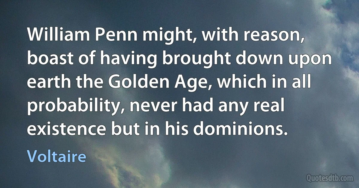 William Penn might, with reason, boast of having brought down upon earth the Golden Age, which in all probability, never had any real existence but in his dominions. (Voltaire)