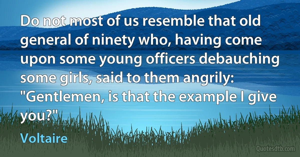 Do not most of us resemble that old general of ninety who, having come upon some young officers debauching some girls, said to them angrily: "Gentlemen, is that the example I give you?" (Voltaire)