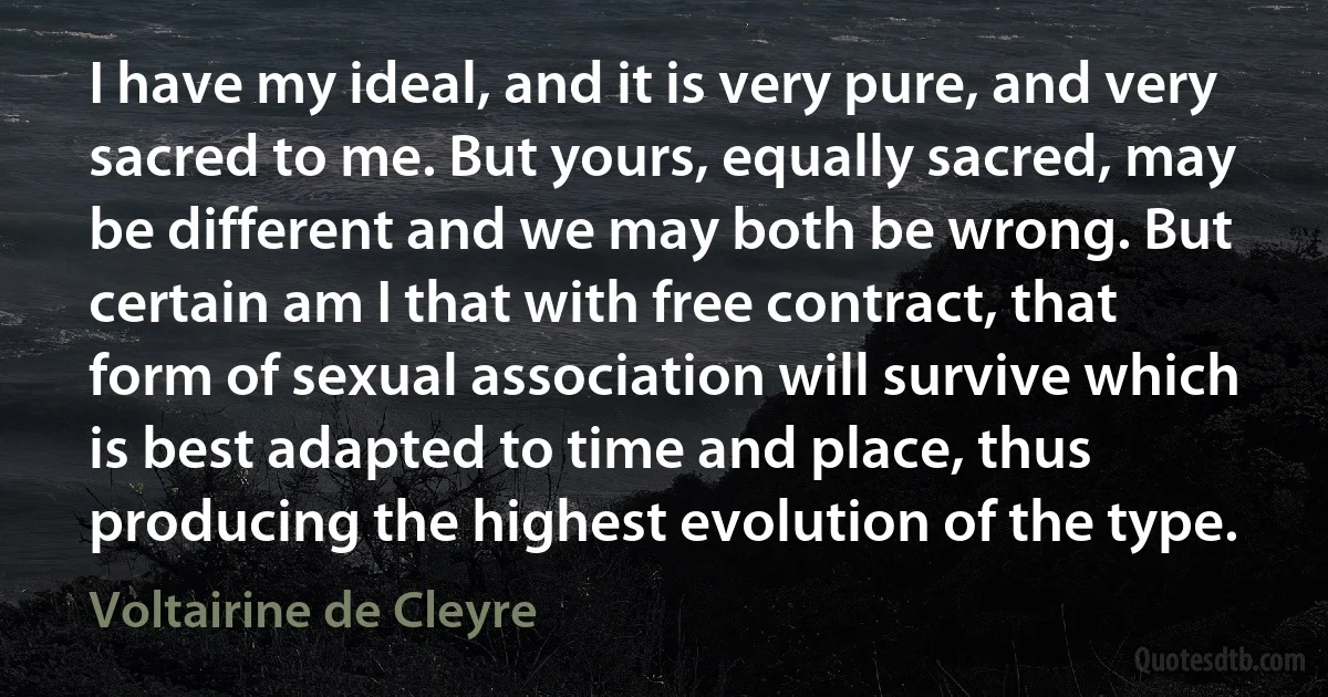 I have my ideal, and it is very pure, and very sacred to me. But yours, equally sacred, may be different and we may both be wrong. But certain am I that with free contract, that form of sexual association will survive which is best adapted to time and place, thus producing the highest evolution of the type. (Voltairine de Cleyre)