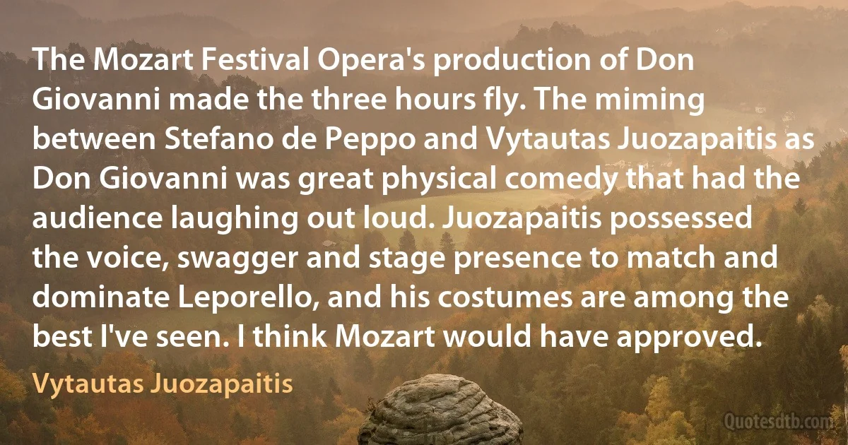 The Mozart Festival Opera's production of Don Giovanni made the three hours fly. The miming between Stefano de Peppo and Vytautas Juozapaitis as Don Giovanni was great physical comedy that had the audience laughing out loud. Juozapaitis possessed the voice, swagger and stage presence to match and dominate Leporello, and his costumes are among the best I've seen. I think Mozart would have approved. (Vytautas Juozapaitis)