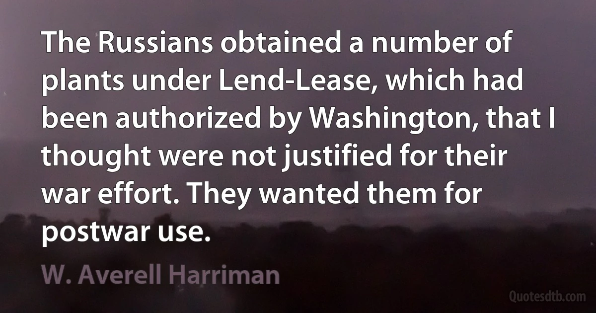 The Russians obtained a number of plants under Lend-Lease, which had been authorized by Washington, that I thought were not justified for their war effort. They wanted them for postwar use. (W. Averell Harriman)