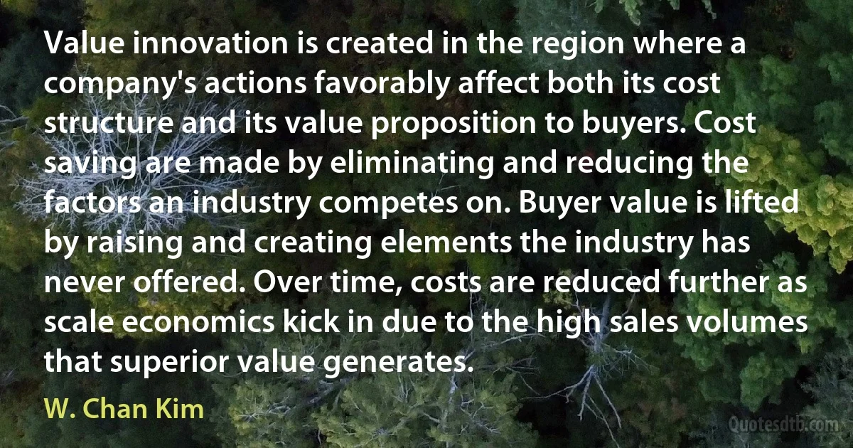 Value innovation is created in the region where a company's actions favorably affect both its cost structure and its value proposition to buyers. Cost saving are made by eliminating and reducing the factors an industry competes on. Buyer value is lifted by raising and creating elements the industry has never offered. Over time, costs are reduced further as scale economics kick in due to the high sales volumes that superior value generates. (W. Chan Kim)