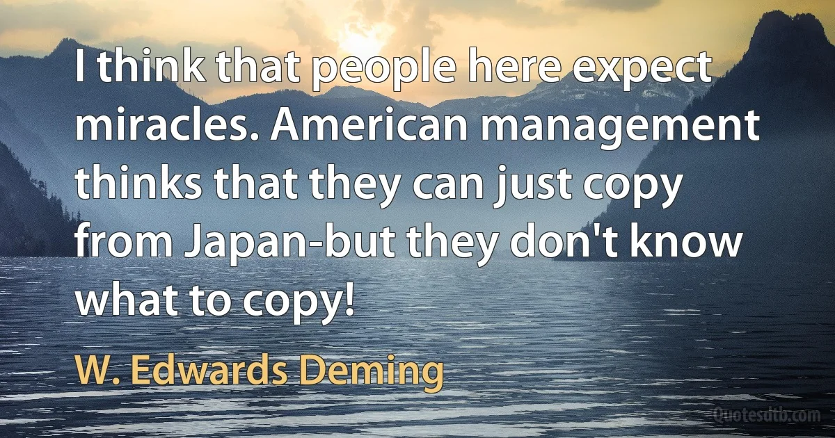 I think that people here expect miracles. American management thinks that they can just copy from Japan-but they don't know what to copy! (W. Edwards Deming)