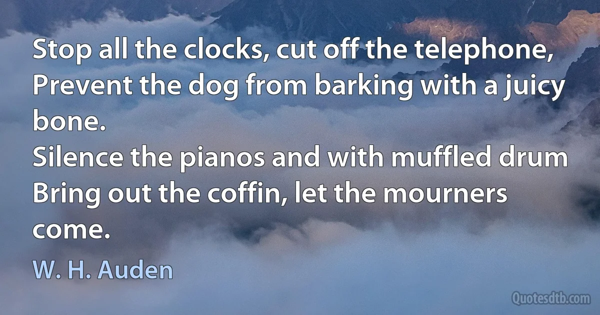 Stop all the clocks, cut off the telephone,
Prevent the dog from barking with a juicy bone.
Silence the pianos and with muffled drum
Bring out the coffin, let the mourners come. (W. H. Auden)