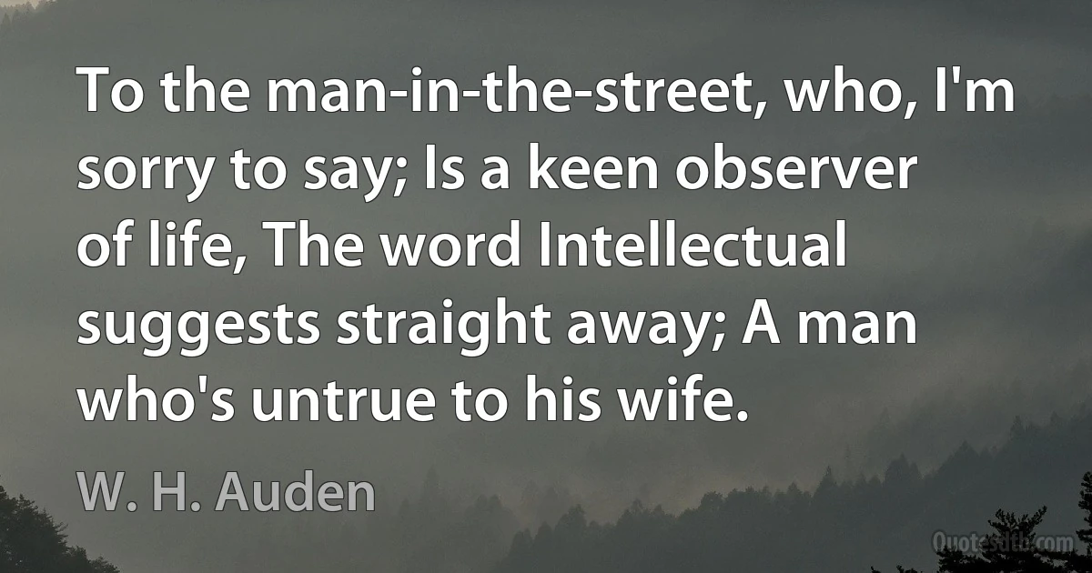 To the man-in-the-street, who, I'm sorry to say; Is a keen observer of life, The word Intellectual suggests straight away; A man who's untrue to his wife. (W. H. Auden)