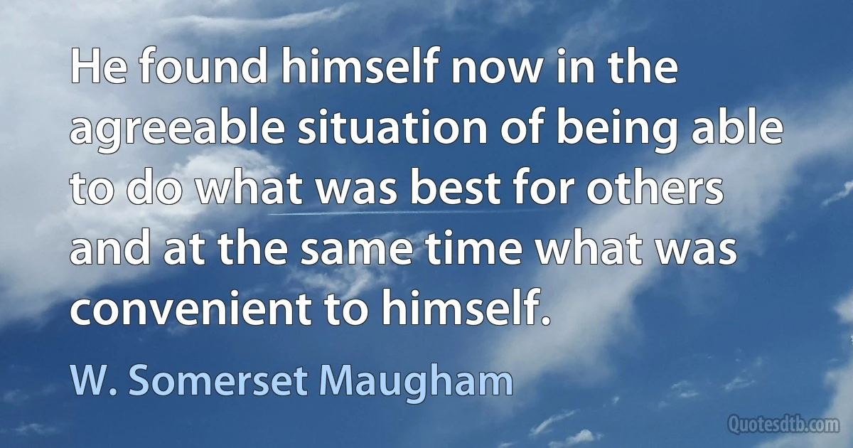 He found himself now in the agreeable situation of being able to do what was best for others and at the same time what was convenient to himself. (W. Somerset Maugham)