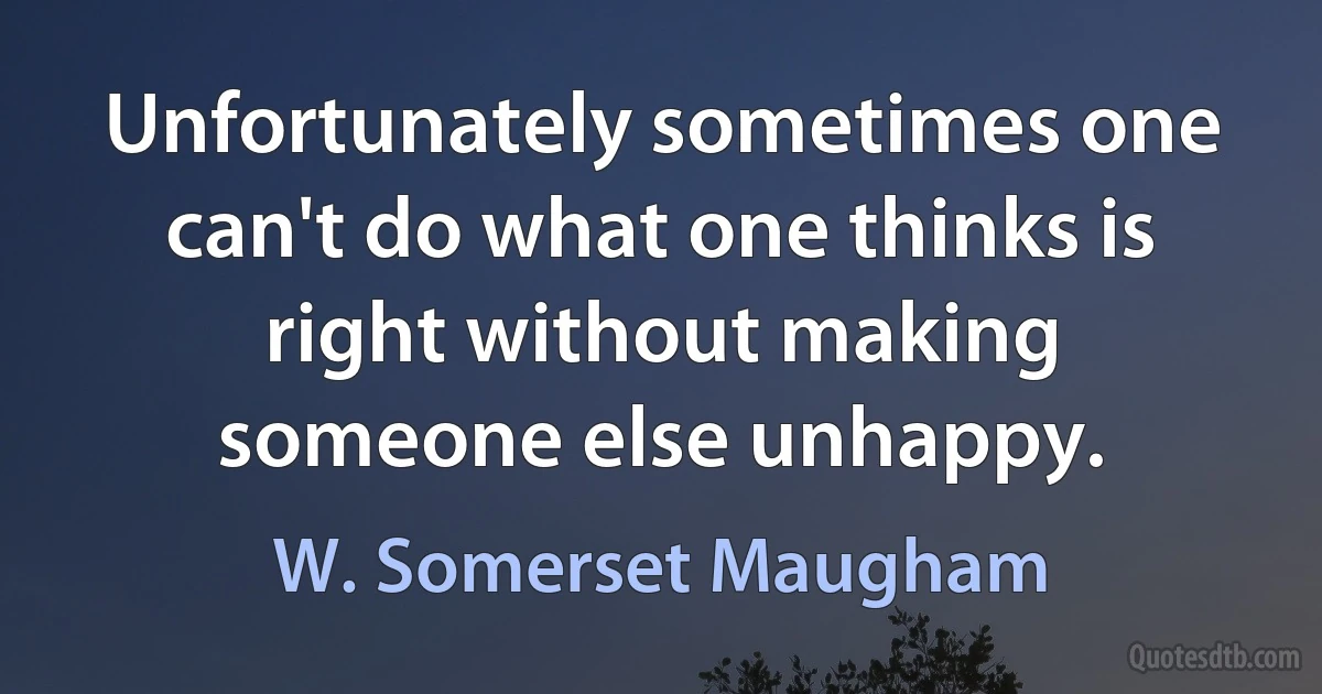 Unfortunately sometimes one can't do what one thinks is right without making someone else unhappy. (W. Somerset Maugham)