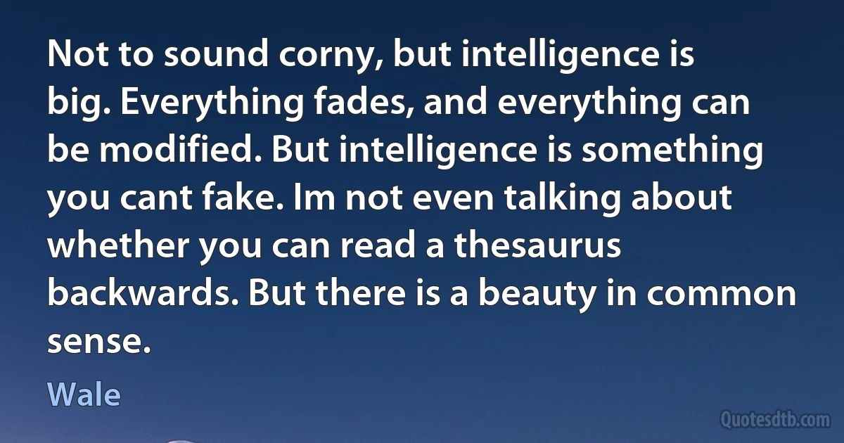 Not to sound corny, but intelligence is big. Everything fades, and everything can be modified. But intelligence is something you cant fake. Im not even talking about whether you can read a thesaurus backwards. But there is a beauty in common sense. (Wale)