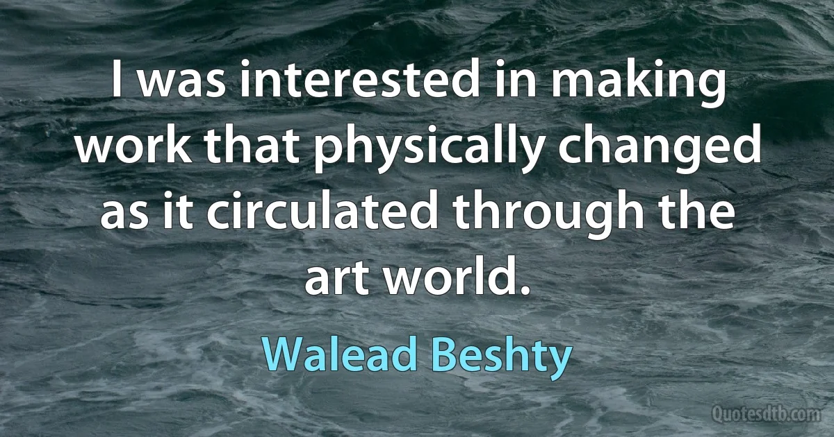 I was interested in making work that physically changed as it circulated through the art world. (Walead Beshty)