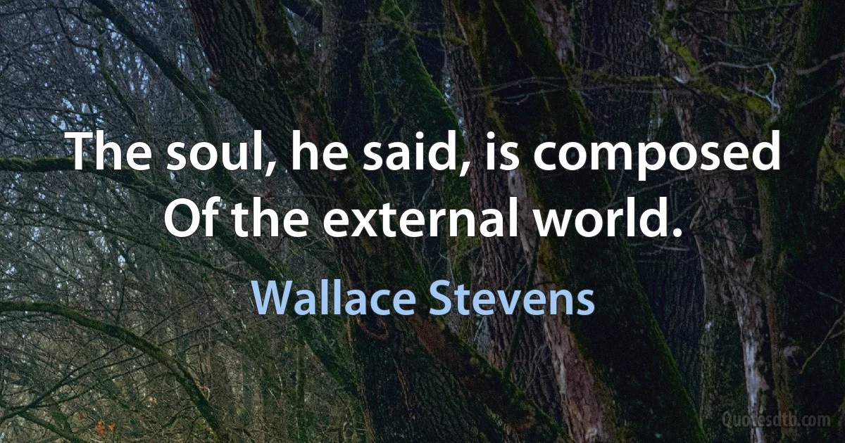 The soul, he said, is composed
Of the external world. (Wallace Stevens)