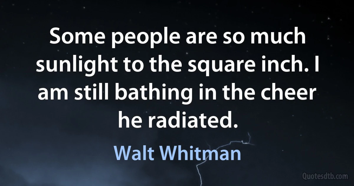 Some people are so much sunlight to the square inch. I am still bathing in the cheer he radiated. (Walt Whitman)