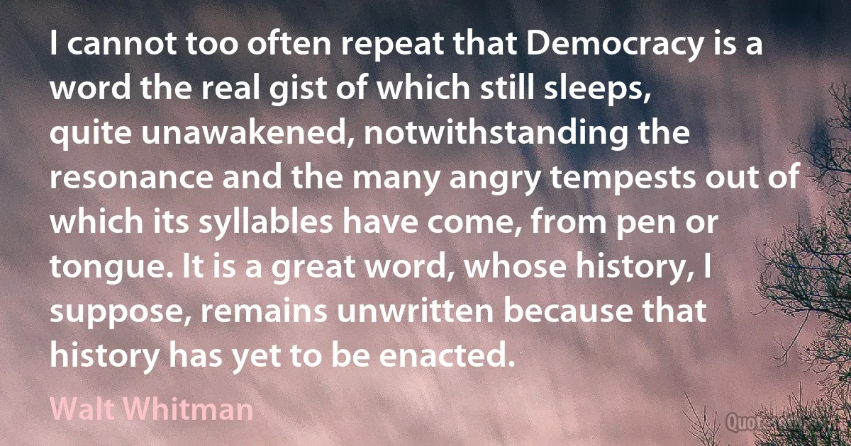 I cannot too often repeat that Democracy is a word the real gist of which still sleeps, quite unawakened, notwithstanding the resonance and the many angry tempests out of which its syllables have come, from pen or tongue. It is a great word, whose history, I suppose, remains unwritten because that history has yet to be enacted. (Walt Whitman)