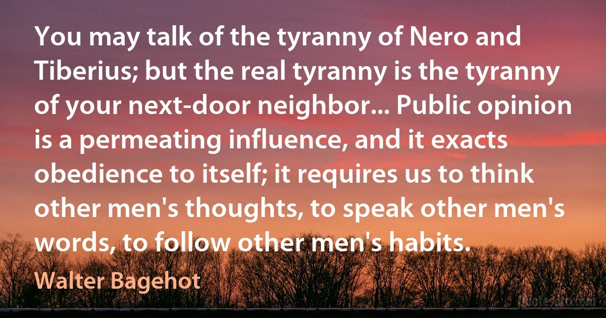 You may talk of the tyranny of Nero and Tiberius; but the real tyranny is the tyranny of your next-door neighbor... Public opinion is a permeating influence, and it exacts obedience to itself; it requires us to think other men's thoughts, to speak other men's words, to follow other men's habits. (Walter Bagehot)