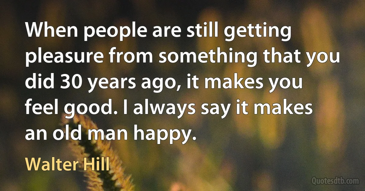 When people are still getting pleasure from something that you did 30 years ago, it makes you feel good. I always say it makes an old man happy. (Walter Hill)