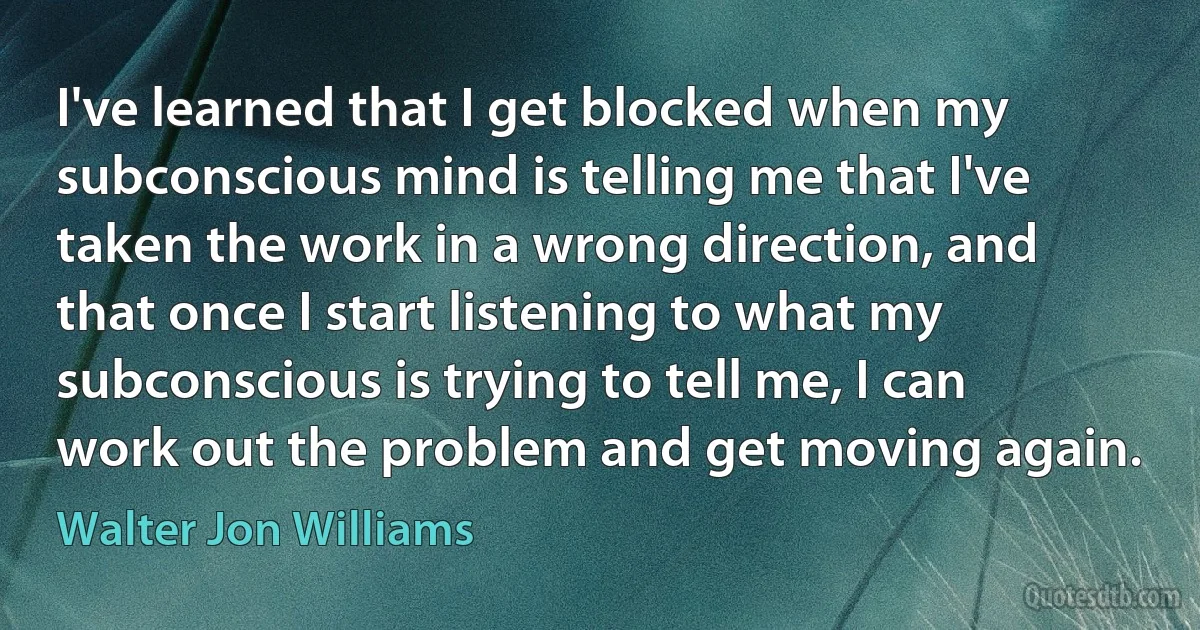 I've learned that I get blocked when my subconscious mind is telling me that I've taken the work in a wrong direction, and that once I start listening to what my subconscious is trying to tell me, I can work out the problem and get moving again. (Walter Jon Williams)