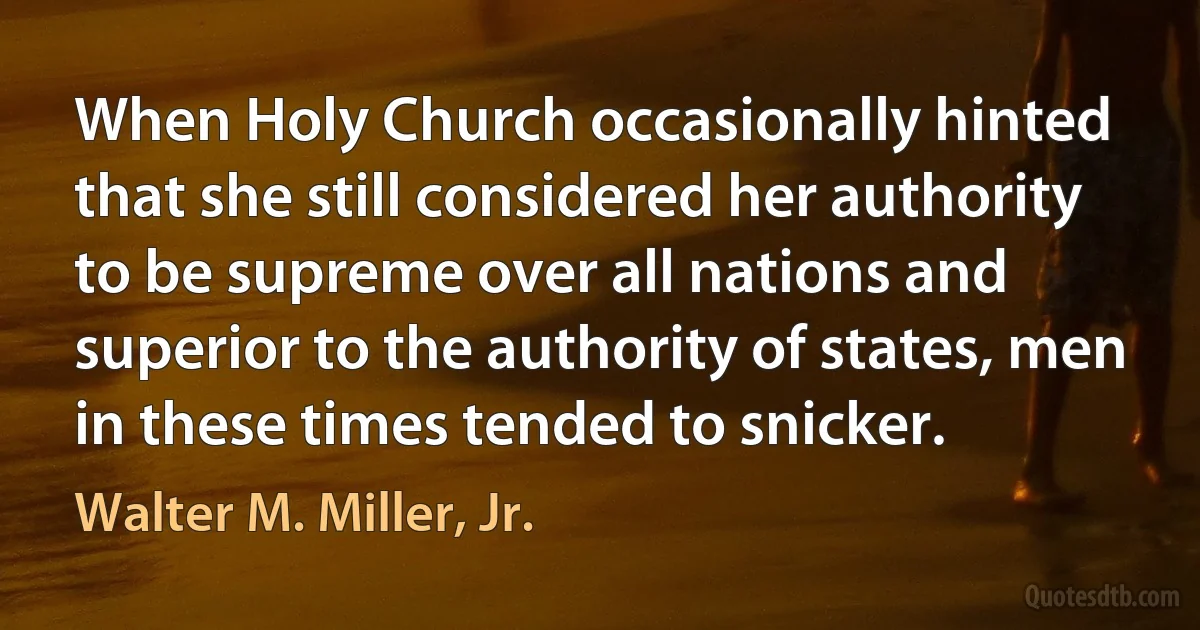 When Holy Church occasionally hinted that she still considered her authority to be supreme over all nations and superior to the authority of states, men in these times tended to snicker. (Walter M. Miller, Jr.)